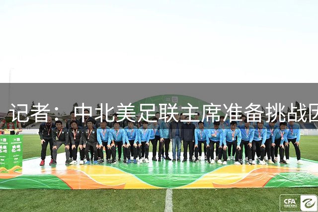 记者：中北美足联主席准备挑战因凡蒂诺 欧洲讨论抵制世俱杯